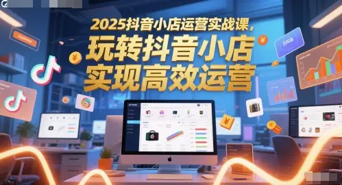2025抖音小店运营实战课，玩转抖音小店，实现高效运营