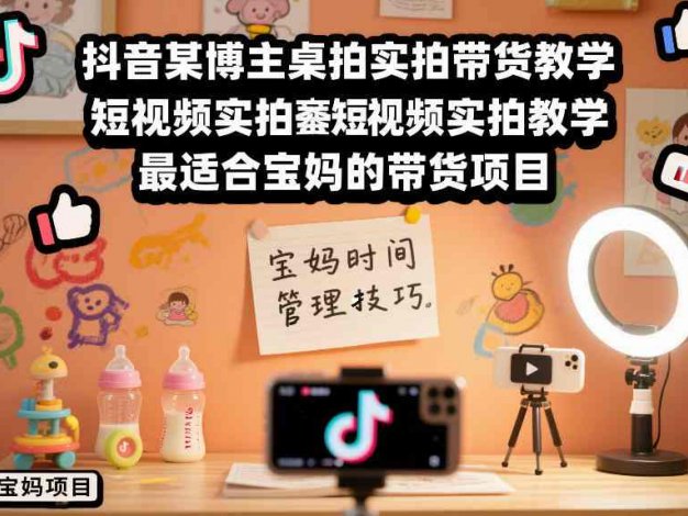 【精】抖音某博主桌拍实拍带货教学，短视频实拍教学，最适合宝妈的带货项目