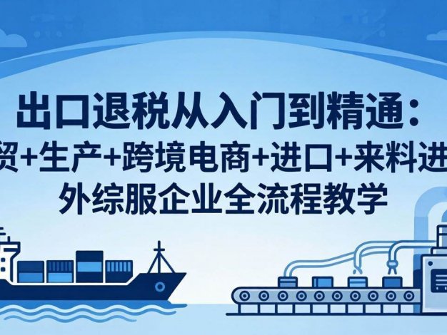 【精】出口退税从入门到精通：外贸+生产+跨境电商+进口+来料进料+外综服企业全流程教学
